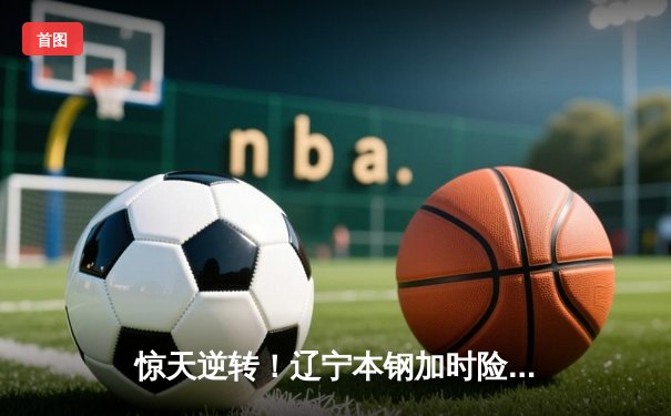 惊天逆转！辽宁本钢加时险胜广东东莞大益，赵继伟砍30+10率队夺赛点