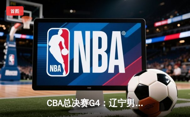 CBA总决赛G4：辽宁男篮加时逆转广东，张镇麟砍下35分助队夺赛点