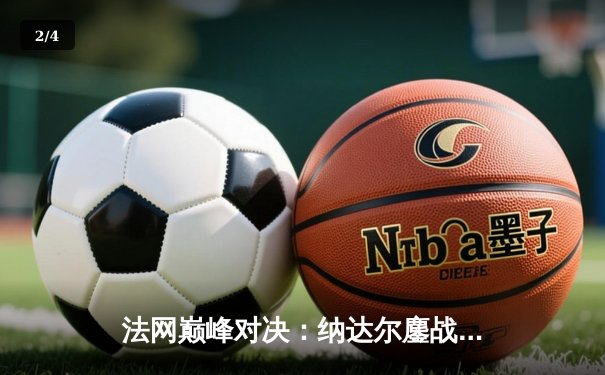 法网巅峰对决：纳达尔鏖战五盘险胜德约科维奇 夺第15冠创历史 - 2